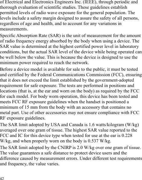  of Electrical and Electronics Engineers Inc. (IEEE), through periodic and thorough evaluation of scientific studies. These guidelines establish permitted levels of radio wave exposure for the general population. The levels include a safety margin designed to assure the safety of all persons, regardless of age and health, and to account for any variations in measurements. Specific Absorption Rate (SAR) is the unit of measurement for the amount of radio frequency energy absorbed by the body when using a device. The SAR value is determined at the highest certified power level in laboratory conditions, but the actual SAR level of the device while being operated can be well below the value. This is because the device is designed to use the minimum power required to reach the network. Before a device model is available for sale to the public, it must be tested and certified by the Federal Communications Commission (FCC), ensuring that it does not exceed the limit established by the government-adopted requirement for safe exposure. The tests are performed in positions and locations (that is, at the ear and worn on the body) as required by the FCC for each model. For body worn operation, this device has been tested and meets FCC RF exposure guidelines when the handset is positioned a minimum of 15 mm from the body with an accessory that contains no metal part. Use of other accessories may not ensure compliance with FCC RF exposure guidelines. The SAR limit adopted by USA and Canada is 1.6 watts/kilogram (W/kg) averaged over one gram of tissue. The highest SAR value reported to the FCC and IC for this device type when tested for use at the ear is 0.228 W/kg, and when properly worn on the body is 0.537 W/kg. The SAR limit adopted by the CNIRP is 2.0 W/kg over one gram of tissue. The value guarantees a safe distance to protect device users and the difference caused by measurement errors. Under different test requirements and frequency, the value varies.   42 