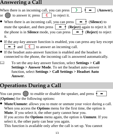  13 Answering a Call When there is an incoming call, you can press  ,   (Answer), or    to answer it; press   to reject it. z When there is an incoming call, you can press   (Silence) to mute the speaker, and then press   (Reject) again to reject it. If the phone is in Silence mode, you can press   (Reject) to reject it. z If the any-key answer function is enabled, you can press any key except  and    to answer an incoming call. z If the headset auto-answer function is enabled and the headset is connected to the phone, the incoming call is answered automatically.  To set the any-key answer function, select Settings &gt; Call Settings &gt; Answer Mode. To set the headset auto-answer function, select Settings &gt; Call Settings &gt; Headset Auto Answer. Operations During a Call You can press    to enable or disable the speaker, and press   (Options) for the following options: z Mute/Unmute: allows you to mute or unmute your voice during a call. When you access the Options menu for the first time, the option is Mute. If you select it, the other party cannot hear you. If you access the Options menu again, the option is Unmute. If you select it, the other party can hear you again. This function is available only after the call is set up. You cannot 