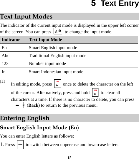  15 5  Text Entry Text Input Modes The indicator of the current input mode is displayed in the upper left corner of the screen. You can press    to change the input mode. Indicator  Text Input Mode En  Smart English input mode Abc  Traditional English input mode 123  Number input mode In  Smart Indonesian input mode   In editing mode, press    once to delete the character on the left of the cursor. Alternatively, press and hold   to clear all characters at a time. If there is no character to delete, you can press  (Back) to return to the previous menu. Entering English Smart English Input Mode (En) You can enter English letters as follows: 1. Press   to switch between uppercase and lowercase letters. 