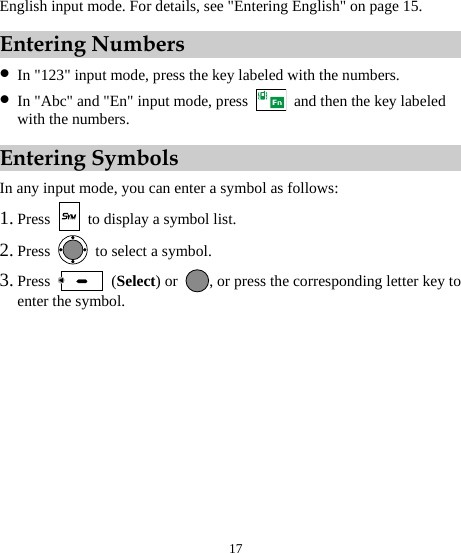  17 English input mode. For details, see &quot;Entering English&quot; on page 15. Entering Numbers z In &quot;123&quot; input mode, press the key labeled with the numbers. z In &quot;Abc&quot; and &quot;En&quot; input mode, press    and then the key labeled with the numbers. Entering Symbols In any input mode, you can enter a symbol as follows: 1. Press    to display a symbol list. 2. Press   to select a symbol. 3. Press   (Select) or  , or press the corresponding letter key to enter the symbol. 
