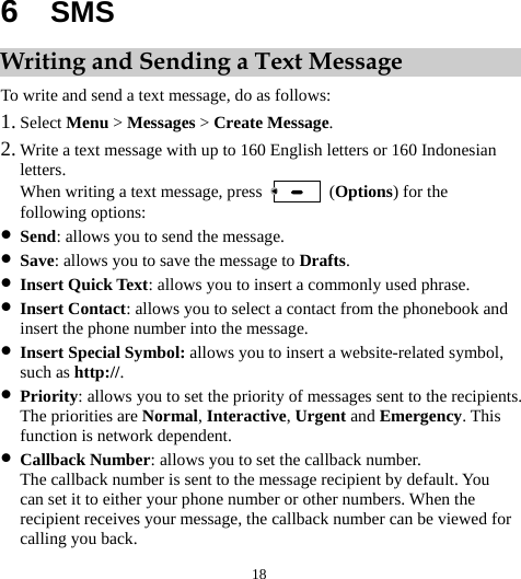  18 6  SMS Writing and Sending a Text Message To write and send a text message, do as follows: 1. Select Menu &gt; Messages &gt; Create Message. 2. Write a text message with up to 160 English letters or 160 Indonesian letters. When writing a text message, press   (Options) for the following options: z Send: allows you to send the message. z Save: allows you to save the message to Drafts. z Insert Quick Text: allows you to insert a commonly used phrase. z Insert Contact: allows you to select a contact from the phonebook and insert the phone number into the message. z Insert Special Symbol: allows you to insert a website-related symbol, such as http://. z Priority: allows you to set the priority of messages sent to the recipients. The priorities are Normal, Interactive, Urgent and Emergency. This function is network dependent. z Callback Number: allows you to set the callback number. The callback number is sent to the message recipient by default. You can set it to either your phone number or other numbers. When the recipient receives your message, the callback number can be viewed for calling you back. 