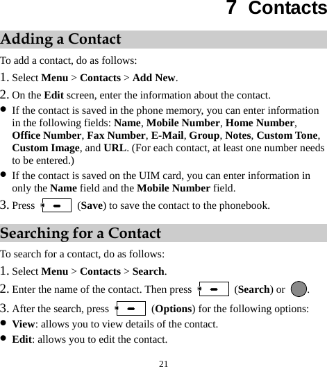  21 7  Contacts Adding a Contact To add a contact, do as follows: 1. Select Menu &gt; Contacts &gt; Add New. 2. On the Edit screen, enter the information about the contact. z If the contact is saved in the phone memory, you can enter information in the following fields: Name, Mobile Number, Home Number, Office Number, Fax Number, E-Mail, Group, Notes, Custom Tone, Custom Image, and URL. (For each contact, at least one number needs to be entered.) z If the contact is saved on the UIM card, you can enter information in only the Name field and the Mobile Number field. 3. Press   (Save) to save the contact to the phonebook. Searching for a Contact To search for a contact, do as follows: 1. Select Menu &gt; Contacts &gt; Search. 2. Enter the name of the contact. Then press   (Search) or  . 3. After the search, press   (Options) for the following options: z View: allows you to view details of the contact. z Edit: allows you to edit the contact. 