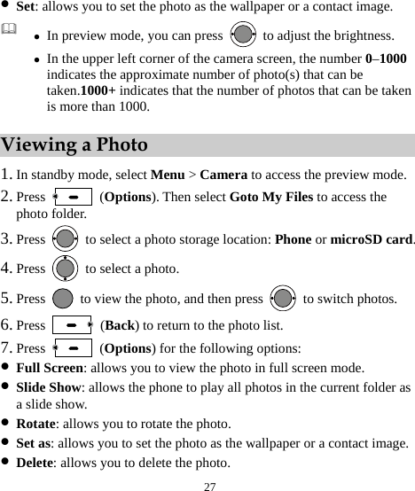  27 z Set: allows you to set the photo as the wallpaper or a contact image.  z In preview mode, you can press    to adjust the brightness. z In the upper left corner of the camera screen, the number 0–1000 indicates the approximate number of photo(s) that can be taken.1000+ indicates that the number of photos that can be taken is more than 1000. Viewing a Photo 1. In standby mode, select Menu &gt; Camera to access the preview mode. 2. Press   (Options). Then select Goto My Files to access the photo folder. 3. Press    to select a photo storage location: Phone or microSD card. 4. Press    to select a photo. 5. Press    to view the photo, and then press    to switch photos. 6. Press   (Back) to return to the photo list. 7. Press   (Options) for the following options: z Full Screen: allows you to view the photo in full screen mode. z Slide Show: allows the phone to play all photos in the current folder as a slide show. z Rotate: allows you to rotate the photo. z Set as: allows you to set the photo as the wallpaper or a contact image. z Delete: allows you to delete the photo. 