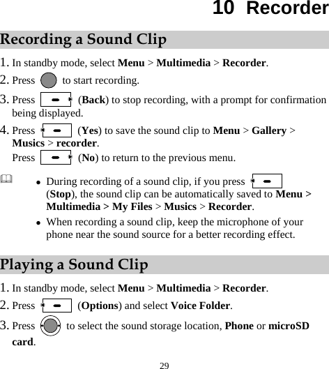  29 10  Recorder Recording a Sound Clip 1. In standby mode, select Menu &gt; Multimedia &gt; Recorder. 2. Press    to start recording. 3. Press   (Back) to stop recording, with a prompt for confirmation being displayed. 4. Press   (Yes) to save the sound clip to Menu &gt; Gallery &gt; Musics &gt; recorder. Press   (No) to return to the previous menu. Playing a Sound Clip 1. In standby mode, select Menu &gt; Multimedia &gt; Recorder. 2. Press   (Options) and select Voice Folder. 3. Press    to select the sound storage location, Phone or microSD card.  z During recording of a sound clip, if you press   (Stop), the sound clip can be automatically saved to Menu &gt; Multimedia &gt; My Files &gt; Musics &gt; Recorder. z When recording a sound clip, keep the microphone of your phone near the sound source for a better recording effect. 