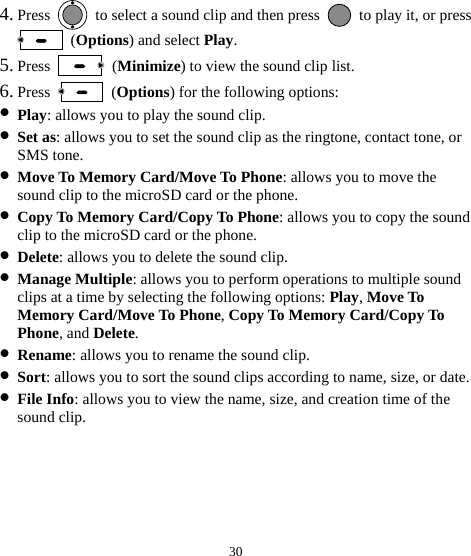  30 4. Press    to select a sound clip and then press    to play it, or press  (Options) and select Play. 5. Press   (Minimize) to view the sound clip list. 6. Press   (Options) for the following options: z Play: allows you to play the sound clip. z Set as: allows you to set the sound clip as the ringtone, contact tone, or SMS tone. z Move To Memory Card/Move To Phone: allows you to move the sound clip to the microSD card or the phone. z Copy To Memory Card/Copy To Phone: allows you to copy the sound clip to the microSD card or the phone. z Delete: allows you to delete the sound clip. z Manage Multiple: allows you to perform operations to multiple sound clips at a time by selecting the following options: Play, Move To Memory Card/Move To Phone, Copy To Memory Card/Copy To Phone, and Delete. z Rename: allows you to rename the sound clip. z Sort: allows you to sort the sound clips according to name, size, or date. z File Info: allows you to view the name, size, and creation time of the sound clip. 
