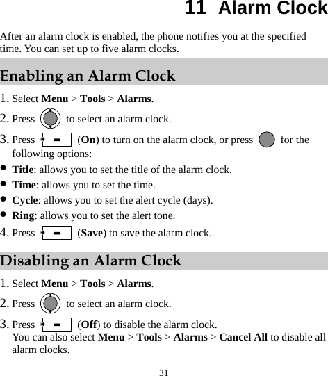  31 11  Alarm Clock After an alarm clock is enabled, the phone notifies you at the specified time. You can set up to five alarm clocks. Enabling an Alarm Clock 1. Select Menu &gt; Tools &gt; Alarms. 2. Press    to select an alarm clock. 3. Press   (On) to turn on the alarm clock, or press   for the following options: z Title: allows you to set the title of the alarm clock. z Time: allows you to set the time. z Cycle: allows you to set the alert cycle (days). z Ring: allows you to set the alert tone. 4. Press   (Save) to save the alarm clock. Disabling an Alarm Clock 1. Select Menu &gt; Tools &gt; Alarms. 2. Press    to select an alarm clock. 3. Press   (Off) to disable the alarm clock. You can also select Menu &gt; Tools &gt; Alarms &gt; Cancel All to disable all alarm clocks. 