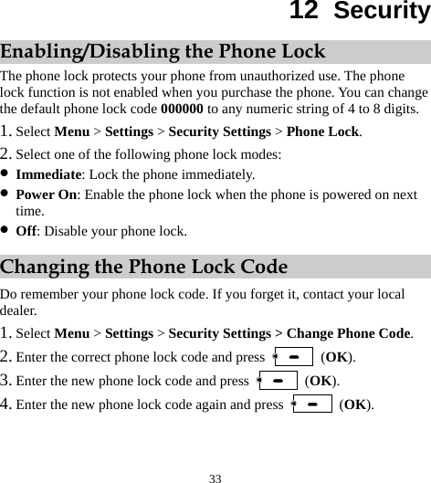 33 12  Security Enabling/Disabling the Phone Lock The phone lock protects your phone from unauthorized use. The phone lock function is not enabled when you purchase the phone. You can change the default phone lock code 000000 to any numeric string of 4 to 8 digits. 1. Select Menu &gt; Settings &gt; Security Settings &gt; Phone Lock. 2. Select one of the following phone lock modes: z Immediate: Lock the phone immediately. z Power On: Enable the phone lock when the phone is powered on next time. z Off: Disable your phone lock. Changing the Phone Lock Code Do remember your phone lock code. If you forget it, contact your local dealer. 1. Select Menu &gt; Settings &gt; Security Settings &gt; Change Phone Code. 2. Enter the correct phone lock code and press   (OK). 3. Enter the new phone lock code and press   (OK). 4. Enter the new phone lock code again and press   (OK). 