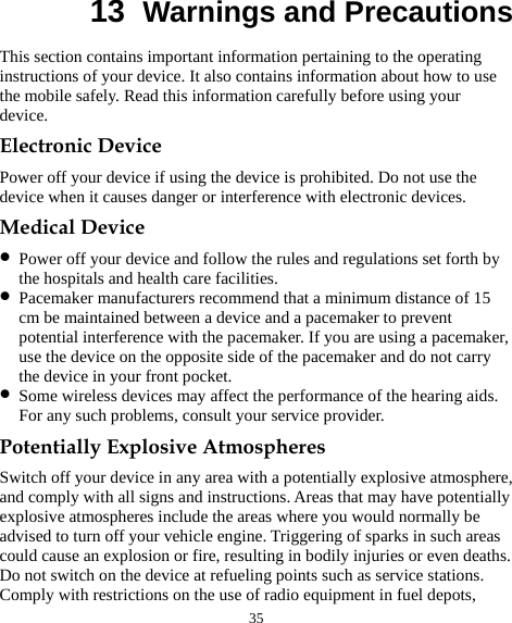  35 13  Warnings and Precautions This section contains important information pertaining to the operating instructions of your device. It also contains information about how to use the mobile safely. Read this information carefully before using your device. Electronic Device Power off your device if using the device is prohibited. Do not use the device when it causes danger or interference with electronic devices. Medical Device z Power off your device and follow the rules and regulations set forth by the hospitals and health care facilities. z Pacemaker manufacturers recommend that a minimum distance of 15 cm be maintained between a device and a pacemaker to prevent potential interference with the pacemaker. If you are using a pacemaker, use the device on the opposite side of the pacemaker and do not carry the device in your front pocket. z Some wireless devices may affect the performance of the hearing aids. For any such problems, consult your service provider. Potentially Explosive Atmospheres Switch off your device in any area with a potentially explosive atmosphere, and comply with all signs and instructions. Areas that may have potentially explosive atmospheres include the areas where you would normally be advised to turn off your vehicle engine. Triggering of sparks in such areas could cause an explosion or fire, resulting in bodily injuries or even deaths. Do not switch on the device at refueling points such as service stations. Comply with restrictions on the use of radio equipment in fuel depots, 