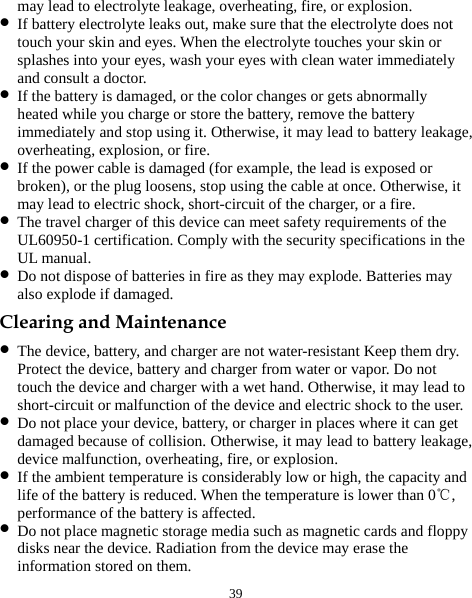  39 may lead to electrolyte leakage, overheating, fire, or explosion. z If battery electrolyte leaks out, make sure that the electrolyte does not touch your skin and eyes. When the electrolyte touches your skin or splashes into your eyes, wash your eyes with clean water immediately and consult a doctor. z If the battery is damaged, or the color changes or gets abnormally heated while you charge or store the battery, remove the battery immediately and stop using it. Otherwise, it may lead to battery leakage, overheating, explosion, or fire. z If the power cable is damaged (for example, the lead is exposed or broken), or the plug loosens, stop using the cable at once. Otherwise, it may lead to electric shock, short-circuit of the charger, or a fire. z The travel charger of this device can meet safety requirements of the UL60950-1 certification. Comply with the security specifications in the UL manual.   z Do not dispose of batteries in fire as they may explode. Batteries may also explode if damaged. Clearing and Maintenance z The device, battery, and charger are not water-resistant Keep them dry. Protect the device, battery and charger from water or vapor. Do not touch the device and charger with a wet hand. Otherwise, it may lead to short-circuit or malfunction of the device and electric shock to the user. z Do not place your device, battery, or charger in places where it can get damaged because of collision. Otherwise, it may lead to battery leakage, device malfunction, overheating, fire, or explosion. z If the ambient temperature is considerably low or high, the capacity and life of the battery is reduced. When the temperature is lower than 0 , ℃performance of the battery is affected. z Do not place magnetic storage media such as magnetic cards and floppy disks near the device. Radiation from the device may erase the information stored on them. 