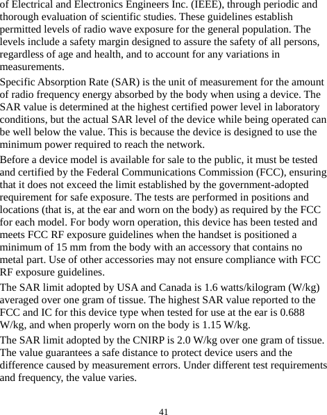  41 of Electrical and Electronics Engineers Inc. (IEEE), through periodic and thorough evaluation of scientific studies. These guidelines establish permitted levels of radio wave exposure for the general population. The levels include a safety margin designed to assure the safety of all persons, regardless of age and health, and to account for any variations in measurements. Specific Absorption Rate (SAR) is the unit of measurement for the amount of radio frequency energy absorbed by the body when using a device. The SAR value is determined at the highest certified power level in laboratory conditions, but the actual SAR level of the device while being operated can be well below the value. This is because the device is designed to use the minimum power required to reach the network. Before a device model is available for sale to the public, it must be tested and certified by the Federal Communications Commission (FCC), ensuring that it does not exceed the limit established by the government-adopted requirement for safe exposure. The tests are performed in positions and locations (that is, at the ear and worn on the body) as required by the FCC for each model. For body worn operation, this device has been tested and meets FCC RF exposure guidelines when the handset is positioned a minimum of 15 mm from the body with an accessory that contains no metal part. Use of other accessories may not ensure compliance with FCC RF exposure guidelines. The SAR limit adopted by USA and Canada is 1.6 watts/kilogram (W/kg) averaged over one gram of tissue. The highest SAR value reported to the FCC and IC for this device type when tested for use at the ear is 0.688 W/kg, and when properly worn on the body is 1.15 W/kg. The SAR limit adopted by the CNIRP is 2.0 W/kg over one gram of tissue. The value guarantees a safe distance to protect device users and the difference caused by measurement errors. Under different test requirements and frequency, the value varies.   