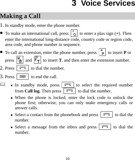10 3  Voice Services Making a Call 1. In standby mode, enter the phone number. z To make an international call, press    to enter a plus sign (+). Then enter the international long-distance code, country code or region code, area code, and phone number in sequence. z To call an extension, enter the phone number, press  to insert P or press   and   to insert T, and then enter the extension number. 2. Press    to dial the number. 3. Press    to end the call.  z In standby mode, press   to select the required number from Call log. Then press    to dial the number. z When the phone is locked, enter the lock code to unlock the phone first; otherwise, you can only make emergency calls or answer calls. z Select a contact from the phonebook and press    to dial the number. z Select a message from the inbox and press   to dial the number. 