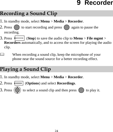  24 9  Recorder Recording a Sound Clip 1. In standby mode, select Menu &gt; Media &gt; Recorder. 2. Press    to start recording and press    again to pause the recording. 3. Press   (Stop) to save the audio clip to Menu &gt; File mgmt &gt; Recorders automatically, and to access the screen for playing the audio clip. Playing a Sound Clip 1. In standby mode, select Menu &gt; Media &gt; Recorder. 2. Press   (Options) and select Recordings. 3. Press    to select a sound clip and then press    to play it.  When recording a sound clip, keep the microphone of your phone near the sound source for a better recording effect. 