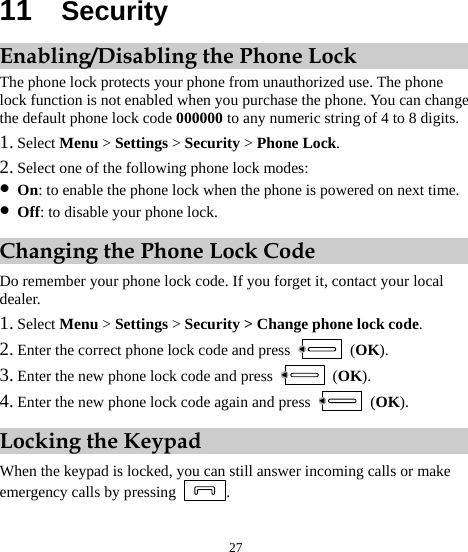  27 11  Security Enabling/Disabling the Phone Lock The phone lock protects your phone from unauthorized use. The phone lock function is not enabled when you purchase the phone. You can change the default phone lock code 000000 to any numeric string of 4 to 8 digits. 1. Select Menu &gt; Settings &gt; Security &gt; Phone Lock. 2. Select one of the following phone lock modes: z On: to enable the phone lock when the phone is powered on next time. z Off: to disable your phone lock. Changing the Phone Lock Code Do remember your phone lock code. If you forget it, contact your local dealer. 1. Select Menu &gt; Settings &gt; Security &gt; Change phone lock code. 2. Enter the correct phone lock code and press   (OK). 3. Enter the new phone lock code and press   (OK). 4. Enter the new phone lock code again and press   (OK). Locking the Keypad When the keypad is locked, you can still answer incoming calls or make emergency calls by pressing  . 