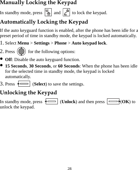  28 Manually Locking the Keypad In standby mode, press   and    to lock the keypad. Automatically Locking the Keypad If the auto keyguard function is enabled, after the phone has been idle for a preset period of time in standby mode, the keypad is locked automatically. 1. Select Menu &gt; Settings &gt; Phone &gt; Auto keypad lock. 2. Press    for the following options: z Off: Disable the auto keyguard function. z 15 Seconds, 30 Seconds, or 60 Seconds: When the phone has been idle for the selected time in standby mode, the keypad is locked automatically. 3. Press   (Select) to save the settings. Unlocking the Keypad In standby mode, press   (Unlock) and then press  (OK) to unlock the keypad. 