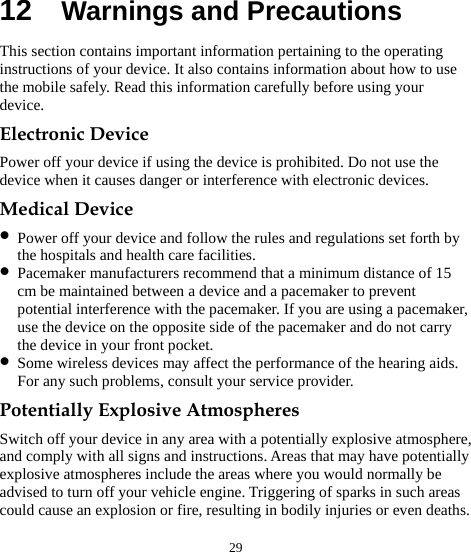  29 12  Warnings and Precautions This section contains important information pertaining to the operating instructions of your device. It also contains information about how to use the mobile safely. Read this information carefully before using your device. Electronic Device Power off your device if using the device is prohibited. Do not use the device when it causes danger or interference with electronic devices. Medical Device z Power off your device and follow the rules and regulations set forth by the hospitals and health care facilities. z Pacemaker manufacturers recommend that a minimum distance of 15 cm be maintained between a device and a pacemaker to prevent potential interference with the pacemaker. If you are using a pacemaker, use the device on the opposite side of the pacemaker and do not carry the device in your front pocket. z Some wireless devices may affect the performance of the hearing aids. For any such problems, consult your service provider. Potentially Explosive Atmospheres Switch off your device in any area with a potentially explosive atmosphere, and comply with all signs and instructions. Areas that may have potentially explosive atmospheres include the areas where you would normally be advised to turn off your vehicle engine. Triggering of sparks in such areas could cause an explosion or fire, resulting in bodily injuries or even deaths. 