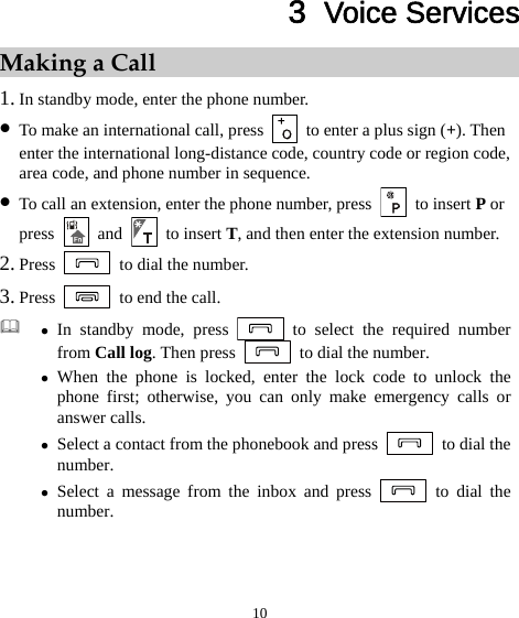 10 3  Voice Services Making a Call 1. In standby mode, enter the phone number. z To make an international call, press    to enter a plus sign (+). Then enter the international long-distance code, country code or region code, area code, and phone number in sequence. z To call an extension, enter the phone number, press  to insert P or press   and   to insert T, and then enter the extension number. 2. Press    to dial the number. 3. Press    to end the call.  z In standby mode, press   to select the required number from Call log. Then press    to dial the number. z When the phone is locked, enter the lock code to unlock the phone first; otherwise, you can only make emergency calls or answer calls. z Select a contact from the phonebook and press    to dial the number. z Select a message from the inbox and press   to dial the number. 