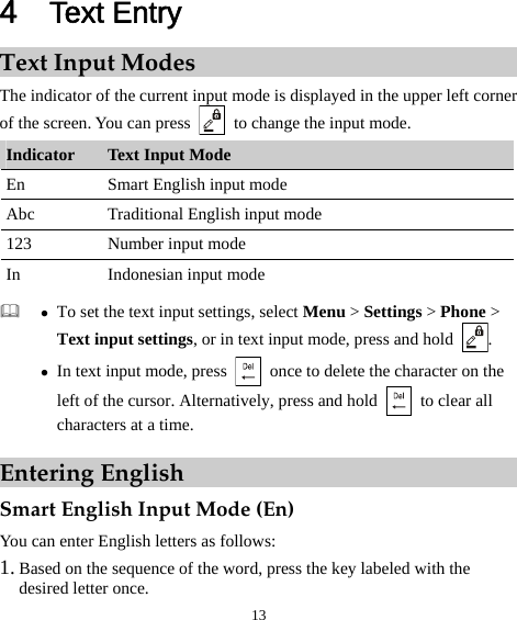 13 4  Text Entry Text Input Modes The indicator of the current input mode is displayed in the upper left corner of the screen. You can press    to change the input mode. Indicator  Text Input Mode En  Smart English input mode Abc  Traditional English input mode 123  Number input mode In  Indonesian input mode   z To set the text input settings, select Menu &gt; Settings &gt; Phone &gt; Text input settings, or in text input mode, press and hold  . z In text input mode, press    once to delete the character on the left of the cursor. Alternatively, press and hold    to clear all characters at a time. Entering English Smart English Input Mode (En) You can enter English letters as follows: 1. Based on the sequence of the word, press the key labeled with the desired letter once. 