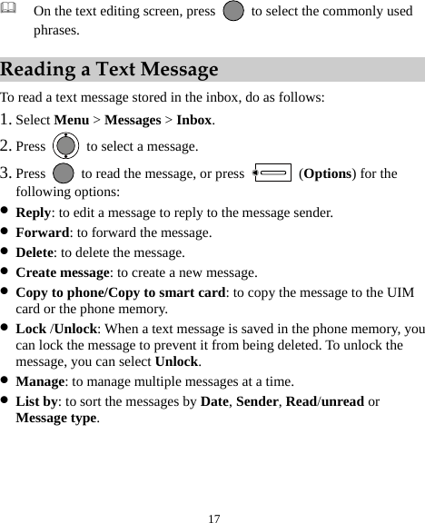  17  On the text editing screen, press   to select the commonly used phrases. Reading a Text Message To read a text message stored in the inbox, do as follows: 1. Select Menu &gt; Messages &gt; Inbox. 2. Press    to select a message. 3. Press    to read the message, or press   (Options) for the following options: z Reply: to edit a message to reply to the message sender. z Forward: to forward the message. z Delete: to delete the message. z Create message: to create a new message. z Copy to phone/Copy to smart card: to copy the message to the UIM card or the phone memory. z Lock /Unlock: When a text message is saved in the phone memory, you can lock the message to prevent it from being deleted. To unlock the message, you can select Unlock. z Manage: to manage multiple messages at a time. z List by: to sort the messages by Date, Sender, Read/unread or Message type. 