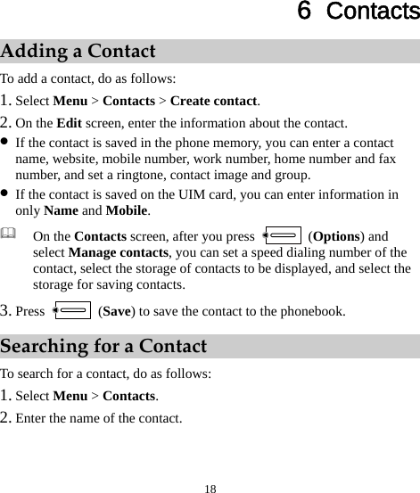  18 6  Contacts Adding a Contact To add a contact, do as follows: 1. Select Menu &gt; Contacts &gt; Create contact. 2. On the Edit screen, enter the information about the contact. z If the contact is saved in the phone memory, you can enter a contact name, website, mobile number, work number, home number and fax number, and set a ringtone, contact image and group. z If the contact is saved on the UIM card, you can enter information in only Name and Mobile.  On the Contacts screen, after you press   (Options) and select Manage contacts, you can set a speed dialing number of the contact, select the storage of contacts to be displayed, and select the storage for saving contacts. 3. Press   (Save) to save the contact to the phonebook. Searching for a Contact To search for a contact, do as follows: 1. Select Menu &gt; Contacts. 2. Enter the name of the contact. 