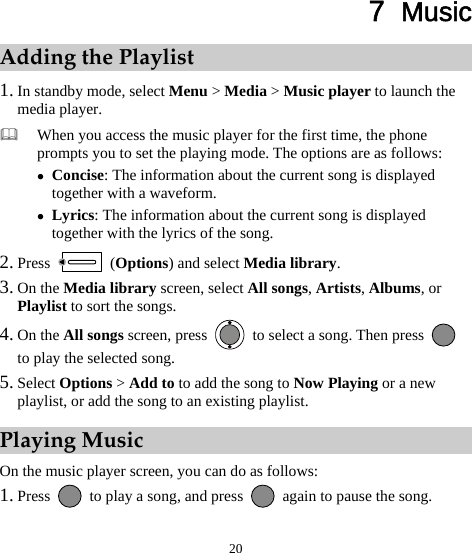  20 7  Music Adding the Playlist 1. In standby mode, select Menu &gt; Media &gt; Music player to launch the media player.  When you access the music player for the first time, the phone prompts you to set the playing mode. The options are as follows: z Concise: The information about the current song is displayed together with a waveform. z Lyrics: The information about the current song is displayed together with the lyrics of the song. 2. Press   (Options) and select Media library. 3. On the Media library screen, select All songs, Artists, Albums, or Playlist to sort the songs. 4. On the All songs screen, press    to select a song. Then press   to play the selected song.   5. Select Options &gt; Add to to add the song to Now Playing or a new playlist, or add the song to an existing playlist.   Playing Music On the music player screen, you can do as follows: 1. Press    to play a song, and press    again to pause the song. 