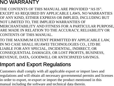NO WARRANTY THE CONTENTS OF THIS MANUAL ARE PROVIDED “AS IS”. EXCEPT AS REQUIRED BY APPLICABLE LAWS, NO WARRANTIES OF ANY KIND, EITHER EXPRESS OR IMPLIED, INCLUDING BUT NOT LIMITED TO, THE IMPLIED WARRANTIES OF MERCHANTABILITY AND FITNESS FOR A PARTICULAR PURPOSE, ARE MADE IN RELATION TO THE ACCURACY, RELIABILITY OR CONTENTS OF THIS MANUAL. TO THE MAXIMUM EXTENT PERMITTED BY APPLICABLE LAW, IN NO CASE SHALL HUAWEI TECHNOLOGIES CO., LTD BE LIABLE FOR ANY SPECIAL, INCIDENTAL, INDIRECT, OR CONSEQUENTIAL DAMAGES, OR LOST PROFITS, BUSINESS, REVENUE, DATA, GOODWILL OR ANTICIPATED SAVINGS. Import and Export Regulations Customers shall comply with all applicable export or import laws and regulations and will obtain all necessary governmental permits and licenses in order to export, re-export or import the product mentioned in this manual including the software and technical data therein.         