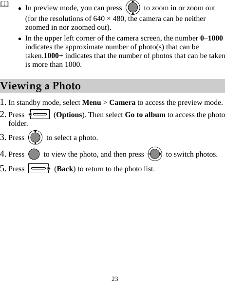  23  z In preview mode, you can press    to zoom in or zoom out (for the resolutions of 640 × 480, the camera can be neither zoomed in nor zoomed out). z In the upper left corner of the camera screen, the number 0–1000 indicates the approximate number of photo(s) that can be taken.1000+ indicates that the number of photos that can be taken is more than 1000. Viewing a Photo 1. In standby mode, select Menu &gt; Camera to access the preview mode. 2. Press   (Options). Then select Go to album to access the photo folder. 3. Press    to select a photo. 4. Press    to view the photo, and then press    to switch photos. 5. Press   (Back) to return to the photo list.