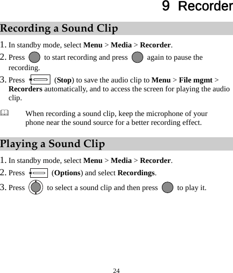 24 9  Recorder Recording a Sound Clip 1. In standby mode, select Menu &gt; Media &gt; Recorder. 2. Press    to start recording and press    again to pause the recording. 3. Press   (Stop) to save the audio clip to Menu &gt; File mgmt &gt; Recorders automatically, and to access the screen for playing the audio clip. Playing a Sound Clip 1. In standby mode, select Menu &gt; Media &gt; Recorder. 2. Press   (Options) and select Recordings. 3. Press    to select a sound clip and then press    to play it.  When recording a sound clip, keep the microphone of your phone near the sound source for a better recording effect. 