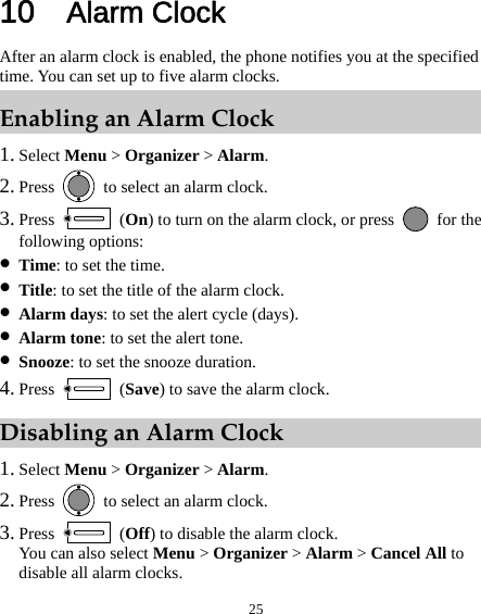  25 10  Alarm Clock After an alarm clock is enabled, the phone notifies you at the specified time. You can set up to five alarm clocks. Enabling an Alarm Clock 1. Select Menu &gt; Organizer &gt; Alarm. 2. Press    to select an alarm clock. 3. Press   (On) to turn on the alarm clock, or press   for the following options: z Time: to set the time. z Title: to set the title of the alarm clock. z Alarm days: to set the alert cycle (days). z Alarm tone: to set the alert tone. z Snooze: to set the snooze duration. 4. Press   (Save) to save the alarm clock. Disabling an Alarm Clock 1. Select Menu &gt; Organizer &gt; Alarm. 2. Press    to select an alarm clock. 3. Press   (Off) to disable the alarm clock. You can also select Menu &gt; Organizer &gt; Alarm &gt; Cancel All to disable all alarm clocks. 