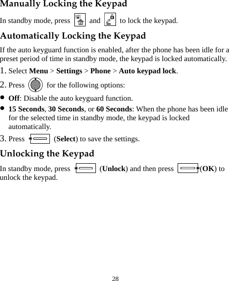  28 Manually Locking the Keypad In standby mode, press   and    to lock the keypad. Automatically Locking the Keypad If the auto keyguard function is enabled, after the phone has been idle for a preset period of time in standby mode, the keypad is locked automatically. 1. Select Menu &gt; Settings &gt; Phone &gt; Auto keypad lock. 2. Press    for the following options: z Off: Disable the auto keyguard function. z 15 Seconds, 30 Seconds, or 60 Seconds: When the phone has been idle for the selected time in standby mode, the keypad is locked automatically. 3. Press   (Select) to save the settings. Unlocking the Keypad In standby mode, press   (Unlock) and then press  (OK) to unlock the keypad. 