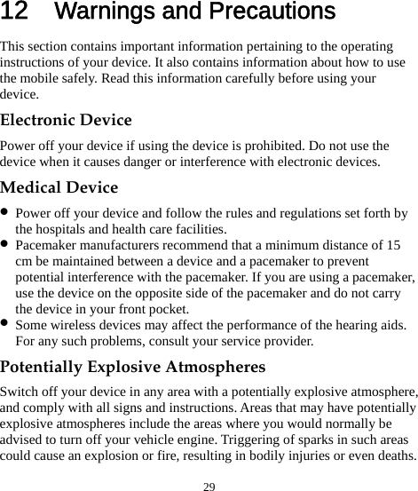  29 12  Warnings and Precautions This section contains important information pertaining to the operating instructions of your device. It also contains information about how to use the mobile safely. Read this information carefully before using your device. Electronic Device Power off your device if using the device is prohibited. Do not use the device when it causes danger or interference with electronic devices. Medical Device z Power off your device and follow the rules and regulations set forth by the hospitals and health care facilities. z Pacemaker manufacturers recommend that a minimum distance of 15 cm be maintained between a device and a pacemaker to prevent potential interference with the pacemaker. If you are using a pacemaker, use the device on the opposite side of the pacemaker and do not carry the device in your front pocket. z Some wireless devices may affect the performance of the hearing aids. For any such problems, consult your service provider. Potentially Explosive Atmospheres Switch off your device in any area with a potentially explosive atmosphere, and comply with all signs and instructions. Areas that may have potentially explosive atmospheres include the areas where you would normally be advised to turn off your vehicle engine. Triggering of sparks in such areas could cause an explosion or fire, resulting in bodily injuries or even deaths. 