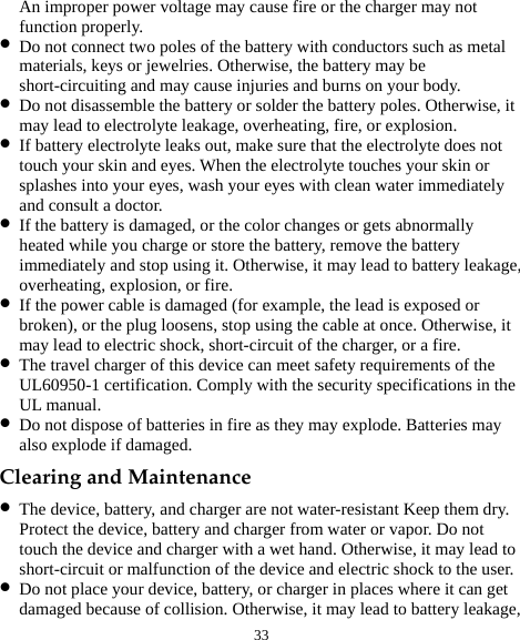  33 An improper power voltage may cause fire or the charger may not function properly. z Do not connect two poles of the battery with conductors such as metal materials, keys or jewelries. Otherwise, the battery may be short-circuiting and may cause injuries and burns on your body. z Do not disassemble the battery or solder the battery poles. Otherwise, it may lead to electrolyte leakage, overheating, fire, or explosion. z If battery electrolyte leaks out, make sure that the electrolyte does not touch your skin and eyes. When the electrolyte touches your skin or splashes into your eyes, wash your eyes with clean water immediately and consult a doctor. z If the battery is damaged, or the color changes or gets abnormally heated while you charge or store the battery, remove the battery immediately and stop using it. Otherwise, it may lead to battery leakage, overheating, explosion, or fire. z If the power cable is damaged (for example, the lead is exposed or broken), or the plug loosens, stop using the cable at once. Otherwise, it may lead to electric shock, short-circuit of the charger, or a fire. z The travel charger of this device can meet safety requirements of the UL60950-1 certification. Comply with the security specifications in the UL manual.   z Do not dispose of batteries in fire as they may explode. Batteries may also explode if damaged. Clearing and Maintenance z The device, battery, and charger are not water-resistant Keep them dry. Protect the device, battery and charger from water or vapor. Do not touch the device and charger with a wet hand. Otherwise, it may lead to short-circuit or malfunction of the device and electric shock to the user. z Do not place your device, battery, or charger in places where it can get damaged because of collision. Otherwise, it may lead to battery leakage, 