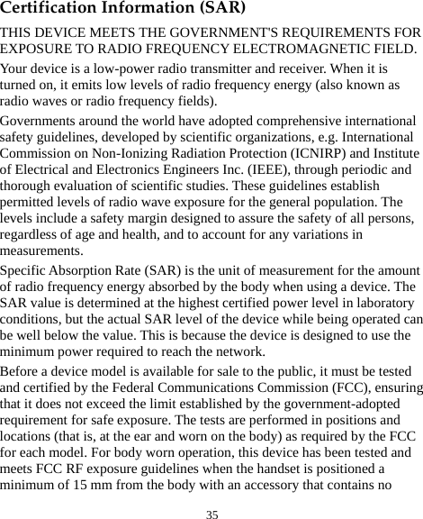  35 Certification Information (SAR) THIS DEVICE MEETS THE GOVERNMENT&apos;S REQUIREMENTS FOR EXPOSURE TO RADIO FREQUENCY ELECTROMAGNETIC FIELD. Your device is a low-power radio transmitter and receiver. When it is turned on, it emits low levels of radio frequency energy (also known as radio waves or radio frequency fields). Governments around the world have adopted comprehensive international safety guidelines, developed by scientific organizations, e.g. International Commission on Non-Ionizing Radiation Protection (ICNIRP) and Institute of Electrical and Electronics Engineers Inc. (IEEE), through periodic and thorough evaluation of scientific studies. These guidelines establish permitted levels of radio wave exposure for the general population. The levels include a safety margin designed to assure the safety of all persons, regardless of age and health, and to account for any variations in measurements. Specific Absorption Rate (SAR) is the unit of measurement for the amount of radio frequency energy absorbed by the body when using a device. The SAR value is determined at the highest certified power level in laboratory conditions, but the actual SAR level of the device while being operated can be well below the value. This is because the device is designed to use the minimum power required to reach the network. Before a device model is available for sale to the public, it must be tested and certified by the Federal Communications Commission (FCC), ensuring that it does not exceed the limit established by the government-adopted requirement for safe exposure. The tests are performed in positions and locations (that is, at the ear and worn on the body) as required by the FCC for each model. For body worn operation, this device has been tested and meets FCC RF exposure guidelines when the handset is positioned a minimum of 15 mm from the body with an accessory that contains no 