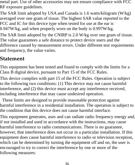  36 metal part. Use of other accessories may not ensure compliance with FCC RF exposure guidelines. The SAR limit adopted by USA and Canada is 1.6 watts/kilogram (W/kg) averaged over one gram of tissue. The highest SAR value reported to the FCC and IC for this device type when tested for use at the ear is 0.947W/kg, and when properly worn on the body is 0.997W/kg. The SAR limit adopted by the CNIRP is 2.0 W/kg over one gram of tissue. The value guarantees a safe distance to protect device users and the difference caused by measurement errors. Under different test requirements and frequency, the value varies.   Statement This equipment has been tested and found to comply with the limits for a Class B digital device, pursuant to Part 15 of the FCC Rules.   This device complies with part 15 of the FCC Rules. Operation is subject to the following two conditions: (1) This device may not cause harmful interference, and (2) this device must accept any interference received, including interference that may cause undesired operation.   These limits are designed to provide reasonable protection against harmful interference in a residential installation. The operation is subject to the condition that this device does not cause harmful interface. This equipment generates, uses and can radiate radio frequency energy and, if not installed and used in accordance with the instructions, may cause harmful interference to radio communications. There is no guarantee, however, that interference does not occur in a particular installation. If this equipment does cause harmful interference to radio or television reception, which can be determined by turning the equipment off and on, the user is encouraged to try to correct the interference by one or more of the following measures: 