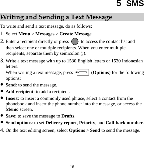  16 5  SMS Writing and Sending a Text Message To write and send a text message, do as follows: 1. Select Menu &gt; Messages &gt; Create Message. 2. Enter a recipient directly or press    to access the contact list and then select one or multiple recipients. When you enter multiple recipients, separate them by semicolon (;). 3. Write a text message with up to 1530 English letters or 1530 Indonesian letters. When writing a text message, press   (Options) for the following options: z Send: to send the message. z Add recipient: to add a recipient. z Insert: to insert a commonly used phrase, select a contact from the phonebook and insert the phone number into the message, or access the Memo screen. z Save: to save the message to Drafts. z Send options: to set Delivery report, Priority, and Call-back number. 4. On the text editing screen, select Options &gt; Send to send the message. 