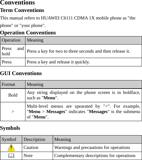 Conventions Term Conventions This manual refers to HUAWEI C6111 CDMA 1X mobile phone as &quot;the phone&quot; or &quot;your phone&quot;. Operation Conventions Operation  Meaning Press and hold  Press a key for two to three seconds and then release it. Press  Press a key and release it quickly. GUI Conventions Format  Meaning Bold  Any string displayed on the phone screen is in boldface, such as &quot;Menu&quot;. &gt;  Multi-level menus are spearated by &quot;&gt;&quot;. For example, &quot;Menu &gt; Messages&quot; indicates &quot;Messages&quot; is the submenu of &quot;Menu&quot;. Symbols Symbol  Description  Meaning  Caution  Warnings and precautions for operations    Note  Complementary descriptions for operations  