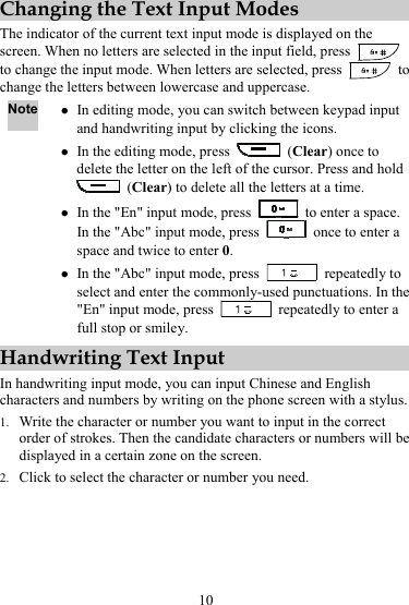 10 Changing the Text Input Modes The indicator of the current text input mode is displayed on the screen. When no letters are selected in the input field, press   to change the input mode. When letters are selected, press   to change the letters between lowercase and uppercase. Note z In editing mode, you can switch between keypad input and handwriting input by clicking the icons. z In the editing mode, press   (Clear) once to delete the letter on the left of the cursor. Press and hold  (Clear) to delete all the letters at a time. z In the &quot;En&quot; input mode, press    to enter a space. In the &quot;Abc&quot; input mode, press    once to enter a space and twice to enter 0. z In the &quot;Abc&quot; input mode, press   repeatedly to select and enter the commonly-used punctuations. In the &quot;En&quot; input mode, press    repeatedly to enter a full stop or smiley. Handwriting Text Input In handwriting input mode, you can input Chinese and English characters and numbers by writing on the phone screen with a stylus. 1. Write the character or number you want to input in the correct order of strokes. Then the candidate characters or numbers will be displayed in a certain zone on the screen. 2. Click to select the character or number you need. 