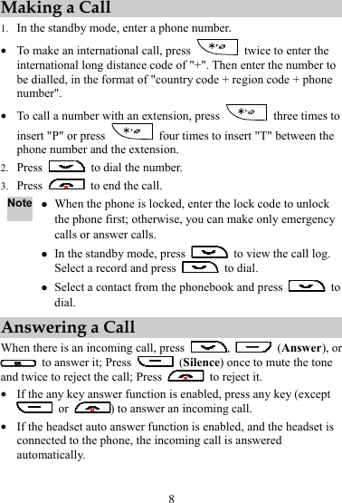 8 Making a Call 1. In the standby mode, enter a phone number. z To make an international call, press    twice to enter the international long distance code of &quot;+&quot;. Then enter the number to be dialled, in the format of &quot;country code + region code + phone number&quot;. z To call a number with an extension, press    three times to insert &quot;P&quot; or press    four times to insert &quot;T&quot; between the phone number and the extension. 2. Press    to dial the number. 3. Press    to end the call. Note z When the phone is locked, enter the lock code to unlock the phone first; otherwise, you can make only emergency calls or answer calls. z In the standby mode, press    to view the call log. Select a record and press   to dial. z Select a contact from the phonebook and press   to dial. Answering a Call When there is an incoming call, press  ,   (Answer), or   to answer it; Press   (Silence) once to mute the tone and twice to reject the call; Press    to reject it. z If the any key answer function is enabled, press any key (except  or  ) to answer an incoming call. z If the headset auto answer function is enabled, and the headset is connected to the phone, the incoming call is answered automatically. 
