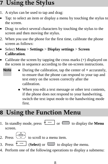  8 7  Using the Stylus 1. A stylus can be used to tap and drag: z Tap: to select an item or display a menu by touching the stylus to the screen. z Drag: to select several characters by touching the stylus to the screen and then moving the stylus. 2. When you use the phone for the first time, calibrate the phone screen as follows: z Select Menu &gt; Settings &gt; Display settings &gt; Screen Calibration. z Calibrate the screen by tapping the cross marks (+) displayed on the screen in sequence according to the on-screen instructions. Note z During the calibration, tap the center of + accurately, to ensure that the phone can respond to your tap and text entry on the screen correctly after the calibration. z When you edit a text message or other text contents, if the phone does not respond to your handwriting, switch the text input mode to the handwriting mode first. 8  Using the Function Menu 1. In standby mode, press   or    to display the Menu screen. 2. Press    to scroll to a menu item. 3. Press   (Select) or    to display the menu. 4. Perform one of the following operations to display a submenu: 