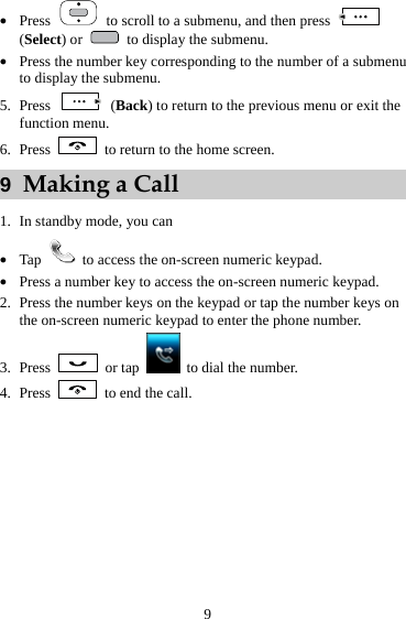  9 z Press    to scroll to a submenu, and then press   (Select) or    to display the submenu. z Press the number key corresponding to the number of a submenu to display the submenu. 5. Press   (Back) to return to the previous menu or exit the function menu.   6. Press    to return to the home screen. 9  Making a Call 1. In standby mode, you can   z Tap    to access the on-screen numeric keypad. z Press a number key to access the on-screen numeric keypad. 2. Press the number keys on the keypad or tap the number keys on the on-screen numeric keypad to enter the phone number. 3. Press   or tap    to dial the number. 4. Press    to end the call. 