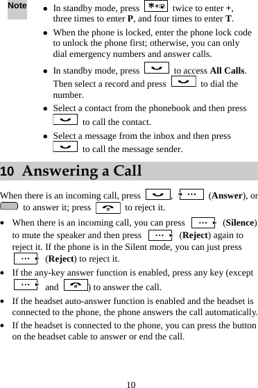  10 Note z In standby mode, press    twice to enter +, three times to enter P, and four times to enter T. z When the phone is locked, enter the phone lock code to unlock the phone first; otherwise, you can only dial emergency numbers and answer calls. z In standby mode, press   to access All Calls. Then select a record and press    to dial the number. z Select a contact from the phonebook and then press   to call the contact. z Select a message from the inbox and then press   to call the message sender. 10  Answering a Call When there is an incoming call, press  ,   (Answer), or   to answer it; press    to reject it. z When there is an incoming call, you can press   (Silence) to mute the speaker and then press   (Reject) again to reject it. If the phone is in the Silent mode, you can just press  (Reject) to reject it. z If the any-key answer function is enabled, press any key (except  and  ) to answer the call. z If the headset auto-answer function is enabled and the headset is connected to the phone, the phone answers the call automatically. z If the headset is connected to the phone, you can press the button on the headset cable to answer or end the call. 