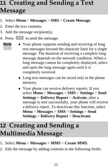  11 11  Creating and Sending a Text Message 1. Select Menu &gt; Messages &gt; SMS &gt; Create Message. 2. Enter the text contents. 3. Add the message recipient(s). 4. Press    to send the message. Note z Your phone supports sending and receiving of long text messages beyond the character limit for a single message. The duration of receiving a complete long message depends on the network condition. When a long message cannot be completely displayed, select and open the long message again until it is completely received. z Long text messages can be saved only in the phone memory. z Your phone can receive delivery reports. If you select Menu &gt; Messages &gt; SMS &gt; Settings &gt; Send Settings &gt; Delivery Report &gt; Activate, after a message is sent successfully, your phone will receive a delivery report. To deactivate this function, select Menu &gt; Messages &gt; SMS &gt; Settings &gt; Send Settings &gt; Delivery Report &gt; Deactivate. 12  Creating and Sending a Multimedia Message 1. Select Menu &gt; Messages &gt; MMS &gt; Create MMS. 2. Edit the message by adding contents to the following fields: 