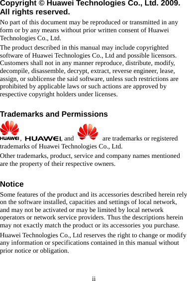 ii Copyright © Huawei Technologies Co., Ltd. 2009. All rights reserved. No part of this document may be reproduced or transmitted in any form or by any means without prior written consent of Huawei Technologies Co., Ltd. The product described in this manual may include copyrighted software of Huawei Technologies Co., Ltd and possible licensors. Customers shall not in any manner reproduce, distribute, modify, decompile, disassemble, decrypt, extract, reverse engineer, lease, assign, or sublicense the said software, unless such restrictions are prohibited by applicable laws or such actions are approved by respective copyright holders under licenses.  Trademarks and Permissions ,  , and     are trademarks or registered trademarks of Huawei Technologies Co., Ltd. Other trademarks, product, service and company names mentioned are the property of their respective owners.  Notice Some features of the product and its accessories described herein rely on the software installed, capacities and settings of local network, and may not be activated or may be limited by local network operators or network service providers. Thus the descriptions herein may not exactly match the product or its accessories you purchase. Huawei Technologies Co., Ltd reserves the right to change or modify any information or specifications contained in this manual without prior notice or obligation.  