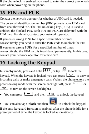  15 If the phone lock is enabled, you need to enter the correct phone lock code when powering on the phone. 18  PIN and PUK Contact the network operator for whether a UIM card is needed. The personal identification number (PIN) protects your UIM card from unauthorized use. The PIN unlocking key (PUK) is used to unblock the blocked PIN. Both PIN and PUK are delivered with the UIM card. For details, contact your network operator. If you enter wrong PINs for a specified number of times consecutively, you need to enter the PUK code to unblock the PIN. If you enter wrong PUKs for a specified number of times consecutively, the UIM card is invalidated permanently. In this case, contact your network operator for a new card. 19  Locking the Keypad In standby mode, press and hold  , or tap    to lock the keypad. When the keypad is locked, you can press   to answer incoming calls or make emergency calls. (When the phone enters the power-saving mode with the screen backlight off, press   or   to turn on the screen backlight.) z You can press   and then    to unlock the keypad. z You can also tap Unlock and then    to unlock the keypad. If the auto-keyguard function is enabled, after the phone is idle for a preset period of time, the keypad is locked automatically. 