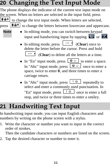  16 20  Changing the Text Input Mode The phone displays the indicator of the current text input mode on the screen. When no letters are selected in the input field, press   to change the text input mode. When letters are selected, press    to change the letters between lowercase and uppercase. Note z In editing mode, you can switch between keypad input and handwriting input by tapping   or  . z In editing mode, press   (Clear) once to delete the letter before the cursor. Press and hold  (Clear) to delete all the letters at a time. z In &quot;En&quot; input mode, press    to enter a space. In &quot;Abc&quot; input mode, press    once to enter a space, twice to enter 0, and three times to enter a carriage return. z In &quot;Abc&quot; input mode, press   repeatedly to select and enter a commonly used punctuation. In &quot;En&quot; input mode, press    once to enter a full stop, and twice or three times to enter a smiley. 21  Handwriting Text Input In handwriting input mode, you can input English characters and numbers by writing on the phone screen with a stylus. 1. Write the character or number you want to input in the correct order of strokes. Then the candidate characters or numbers are listed on the screen. 2. Tap the desired character or number to enter it. 