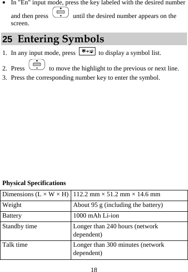  18 z In &quot;En&quot; input mode, press the key labeled with the desired number and then press    until the desired number appears on the screen. 25  Entering Symbols 1. In any input mode, press    to display a symbol list. 2. Press    to move the highlight to the previous or next line.   3. Press the corresponding number key to enter the symbol.          Physical Specifications Dimensions (L × W × H) 112.2 mm × 51.2 mm × 14.6 mm Weight  About 95 g (including the battery) Battery  1000 mAh Li-ion Standby time  Longer than 240 hours (network dependent) Talk time  Longer than 300 minutes (network dependent) 