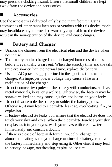  22 may present a choking hazard. Ensure that small children are kept away from the device and accessories.  Accessories Use the accessories delivered only by the manufacturer. Using accessories of other manufacturers or vendors with this device model may invalidate any approval or warranty applicable to the device, result in the non-operation of the device, and cause danger.  Battery and Charger z Unplug the charger from the electrical plug and the device when not in use. z The battery can be charged and discharged hundreds of times before it eventually wears out. When the standby time and the talk time are shorter than the normal time, replace the battery. z Use the AC power supply defined in the specifications of the charger. An improper power voltage may cause a fire or a malfunction of the charger. z Do not connect two poles of the battery with conductors, such as metal materials, keys, or jewelries. Otherwise, the battery may be short-circuited and may cause injuries and burns on your body. z Do not disassemble the battery or solder the battery poles. Otherwise, it may lead to electrolyte leakage, overheating, fire, or explosion. z If battery electrolyte leaks out, ensure that the electrolyte does not touch your skin and eyes. When the electrolyte touches your skin or splashes into your eyes, wash your eyes with clean water immediately and consult a doctor. z If there is a case of battery deformation, color change, or abnormal heating while you charge or store the battery, remove the battery immediately and stop using it. Otherwise, it may lead to battery leakage, overheating, explosion, or fire. 