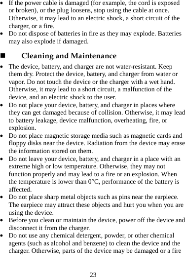  23 z If the power cable is damaged (for example, the cord is exposed or broken), or the plug loosens, stop using the cable at once. Otherwise, it may lead to an electric shock, a short circuit of the charger, or a fire. z Do not dispose of batteries in fire as they may explode. Batteries may also explode if damaged.  Cleaning and Maintenance z The device, battery, and charger are not water-resistant. Keep them dry. Protect the device, battery, and charger from water or vapor. Do not touch the device or the charger with a wet hand. Otherwise, it may lead to a short circuit, a malfunction of the device, and an electric shock to the user. z Do not place your device, battery, and charger in places where they can get damaged because of collision. Otherwise, it may lead to battery leakage, device malfunction, overheating, fire, or explosion.  z Do not place magnetic storage media such as magnetic cards and floppy disks near the device. Radiation from the device may erase the information stored on them. z Do not leave your device, battery, and charger in a place with an extreme high or low temperature. Otherwise, they may not function properly and may lead to a fire or an explosion. When the temperature is lower than 0°C, performance of the battery is affected. z Do not place sharp metal objects such as pins near the earpiece. The earpiece may attract these objects and hurt you when you are using the device. z Before you clean or maintain the device, power off the device and disconnect it from the charger.   z Do not use any chemical detergent, powder, or other chemical agents (such as alcohol and benzene) to clean the device and the charger. Otherwise, parts of the device may be damaged or a fire 
