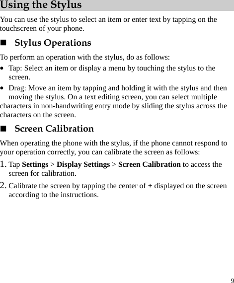  9 Using the Stylus You can use the stylus to select an item or enter text by tapping on the touchscreen of your phone.  Stylus Operations To perform an operation with the stylus, do as follows: z Tap: Select an item or display a menu by touching the stylus to the screen. z Drag: Move an item by tapping and holding it with the stylus and then moving the stylus. On a text editing screen, you can select multiple characters in non-handwriting entry mode by sliding the stylus across the characters on the screen.    Screen Calibration When operating the phone with the stylus, if the phone cannot respond to your operation correctly, you can calibrate the screen as follows: 1. Tap Settings &gt; Display Settings &gt; Screen Calibration to access the screen for calibration. 2. Calibrate the screen by tapping the center of + displayed on the screen according to the instructions. 