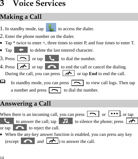  14 3  Voice Services Making a Call 1. In standby mode, tap    to access the dialer. 2. Enter the phone number on the dialer. z Tap * twice to enter +, three times to enter P, and four times to enter T.   z Tap    to delete the last entered character.   3. Press   or tap    to dial the number. 4. Press   or tap    to end the call or cancel the dialing. During the call, you can press   or tap End to end the call.    In standby mode, you can press    to view call logs. Then tap a number and press    to dial the number. Answering a Call When there is an incoming call, you can press   or  , or tap   to answer the call; tap    to silence the phone; press   or tap    to reject the call. z When the any-key answer function is enabled, you can press any key (except   and  ) to answer the call. 