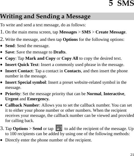  21 5  SMS Writing and Sending a Message To write and send a text message, do as follows:   1. On the main menu screen, tap Messages &gt; SMS &gt; Create Message.  2. Write the message, and then tap Options for the following options: z Send: Send the message. z Save: Save the message to Drafts.  z Copy: Tap Mark and Copy or Copy All to copy the desired text. z Insert Quick Text: Insert a commonly used phrase in the message.  z Insert Contact: Tap a contact in Contacts, and then insert the phone number in the message.  z Insert Special symbol: Insert a preset website-related symbol in the message.  z Priority: Set the message priority that can be Normal, Interactive, Urgent and Emergency. z Callback Number: Allows you to set the callback number. You can set it to either your phone number or other numbers. When the recipient receives your message, the callback number can be viewed and provided for calling back. 3. Tap Options &gt; Send or tap    to add the recipient of the message. Up to 100 recipients can be added by using one of the following methods: z Directly enter the phone number of the recipient. 